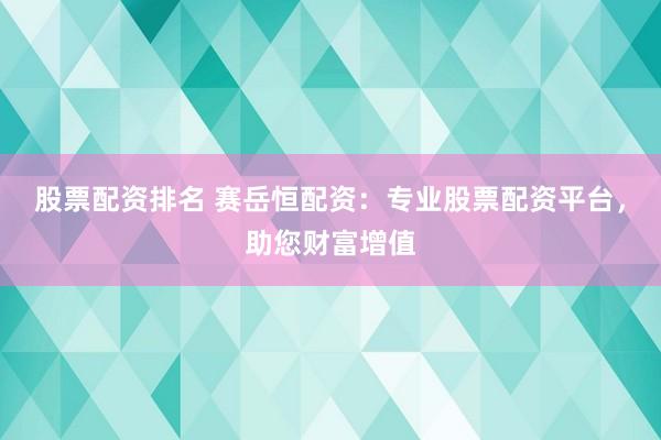 股票配资排名 赛岳恒配资:专业股票配资平台,助您财富增值