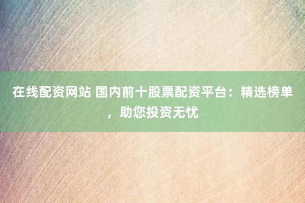 在线配资网站 国内前十股票配资平台：精选榜单，助您投资无忧