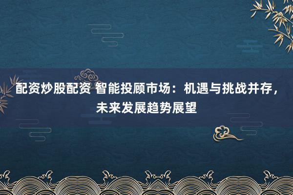 配资炒股配资 智能投顾市场：机遇与挑战并存，未来发展趋势展望