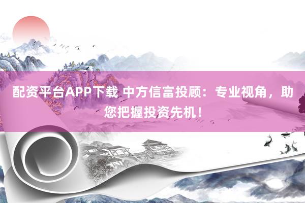 配资平台APP下载 中方信富投顾：专业视角，助您把握投资先机！