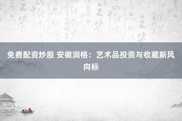 免费配资炒股 安徽润格:艺术品投资与收藏新风向标
