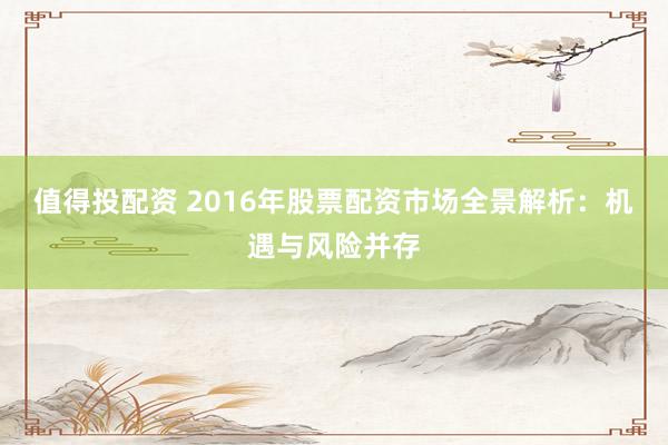 值得投配资 2016年股票配资市场全景解析：机遇与风险并存