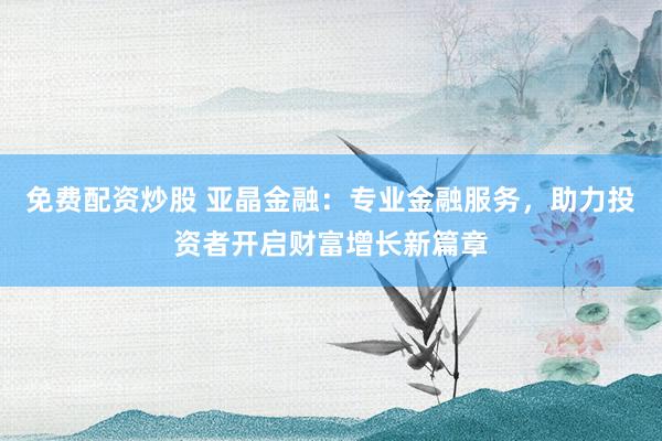 免费配资炒股 亚晶金融：专业金融服务，助力投资者开启财富增长新篇章