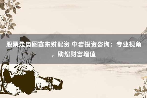 股票走势图鑫东财配资 中岩投资咨询：专业视角，助您财富增值