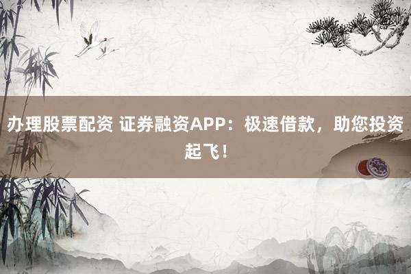 办理股票配资 证券融资APP：极速借款，助您投资起飞！