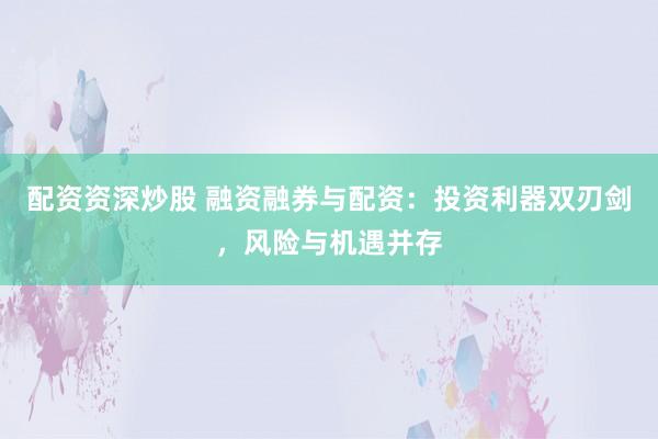 配资资深炒股 融资融券与配资：投资利器双刃剑，风险与机遇并存
