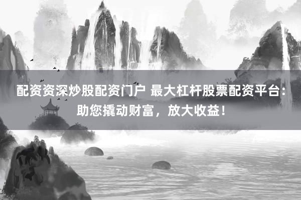 配资资深炒股配资门户 最大杠杆股票配资平台：助您撬动财富，放大收益！