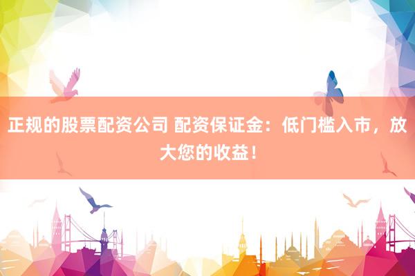 正规的股票配资公司 配资保证金：低门槛入市，放大您的收益！