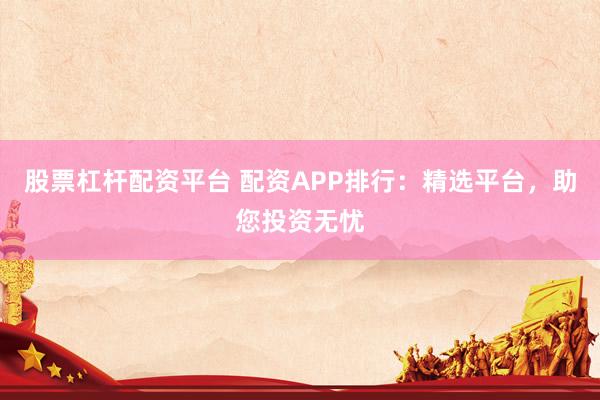 股票杠杆配资平台 配资APP排行：精选平台，助您投资无忧