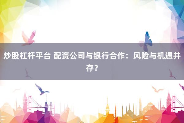 炒股杠杆平台 配资公司与银行合作：风险与机遇并存？
