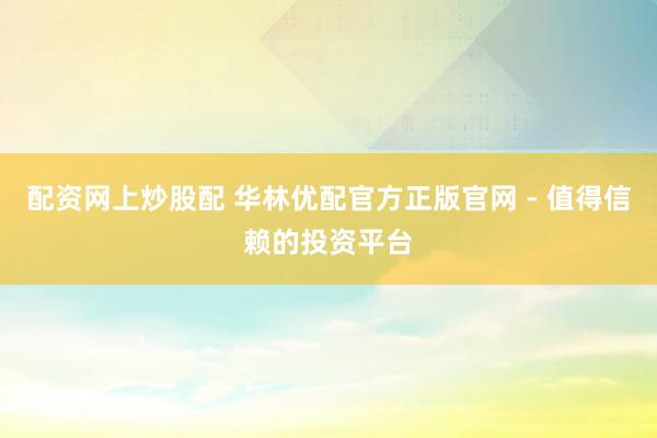 配资网上炒股配 华林优配官方正版官网 - 值得信赖的投资平台