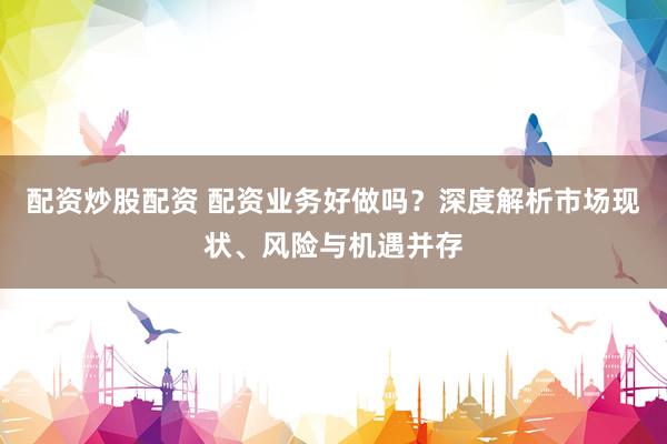 配资炒股配资 配资业务好做吗?深度解析市场现状、风险与机遇并存