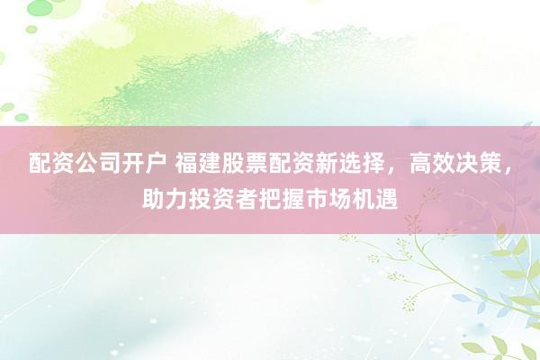 配资公司开户 福建股票配资新选择,高效决策,助力投资者把握市场机遇