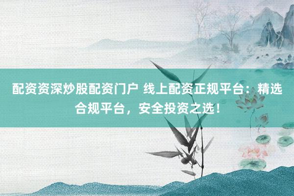 配资资深炒股配资门户 线上配资正规平台：精选合规平台，安全投资之选！