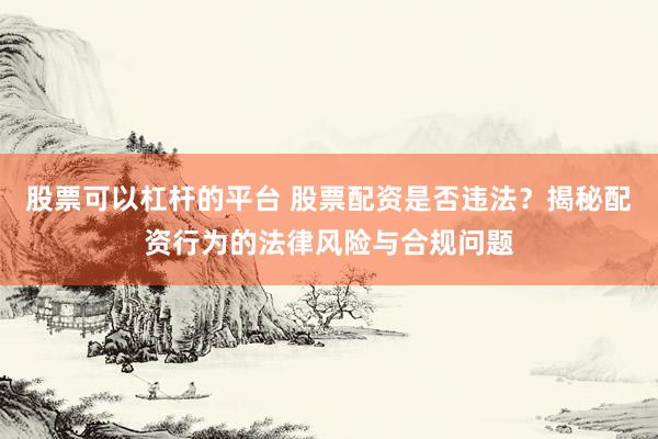 股票可以杠杆的平台 股票配资是否违法？揭秘配资行为的法律风险与合规问题