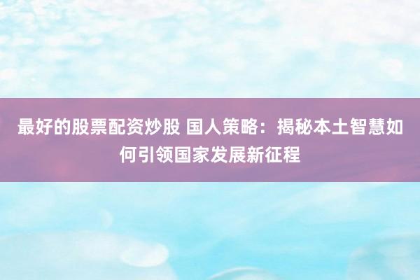 最好的股票配资炒股 国人策略：揭秘本土智慧如何引领国家发展新征程