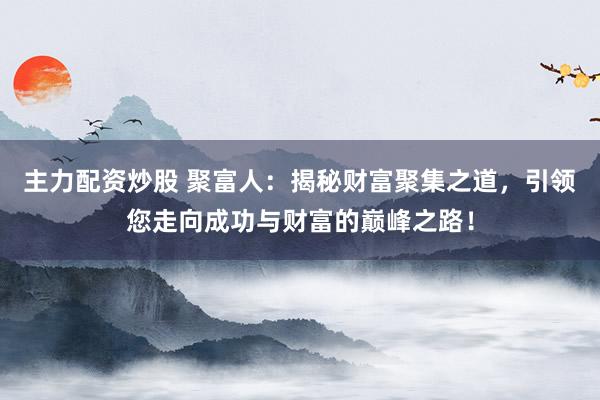 主力配资炒股 聚富人：揭秘财富聚集之道，引领您走向成功与财富的巅峰之路！