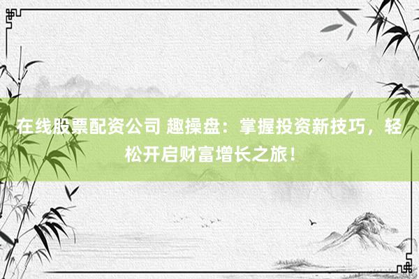 在线股票配资公司 趣操盘：掌握投资新技巧，轻松开启财富增长之旅！