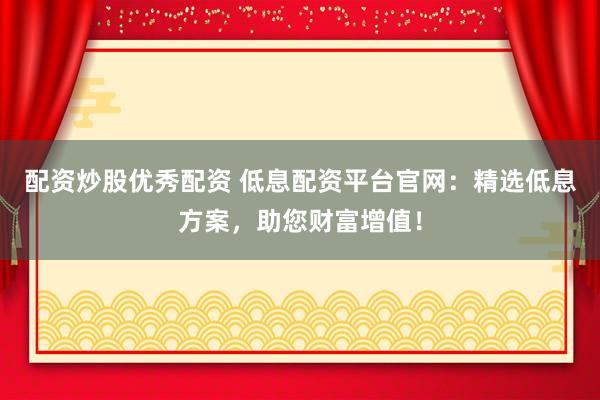 配资炒股优秀配资 低息配资平台官网：精选低息方案，助您财富增值！