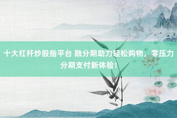 十大杠杆炒股指平台 融分期助力轻松购物，零压力分期支付新体验！