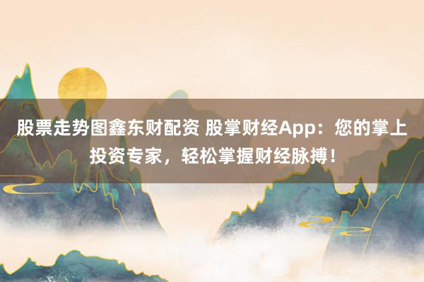股票走势图鑫东财配资 股掌财经App：您的掌上投资专家，轻松掌握财经脉搏！
