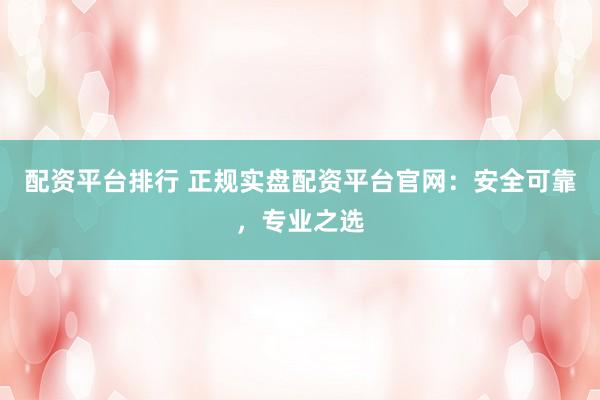 配资平台排行 正规实盘配资平台官网：安全可靠，专业之选