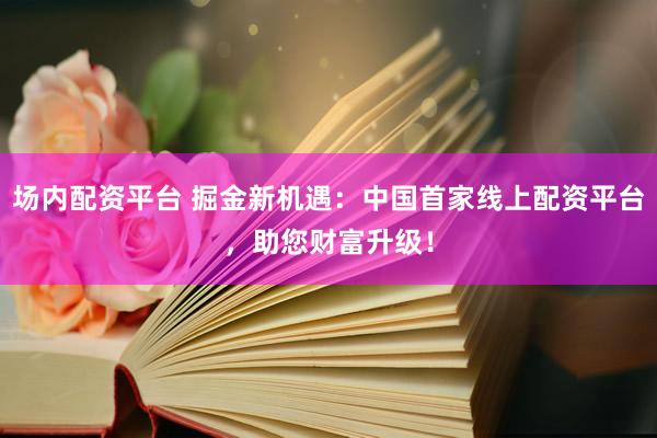 场内配资平台 掘金新机遇：中国首家线上配资平台，助您财富升级！