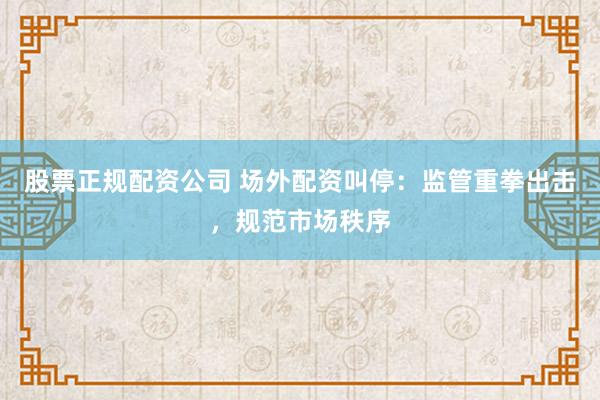 股票正规配资公司 场外配资叫停：监管重拳出击，规范市场秩序