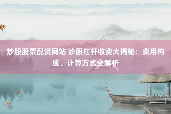 炒股股票配资网站 炒股杠杆收费大揭秘:费用构成、计算方式全解析