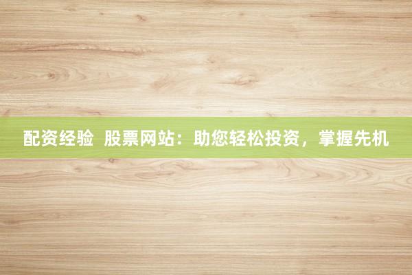 配资经验  股票网站：助您轻松投资，掌握先机