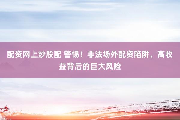 配资网上炒股配 警惕!非法场外配资陷阱,高收益背后的巨大风险