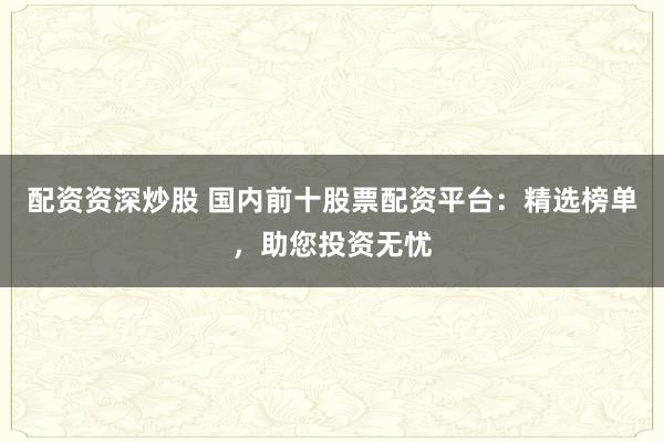 配资资深炒股 国内前十股票配资平台：精选榜单，助您投资无忧