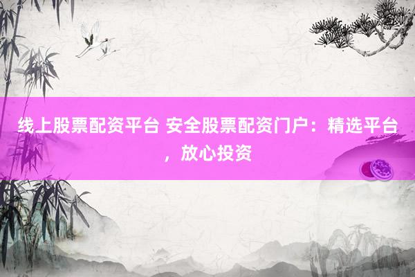 线上股票配资平台 安全股票配资门户：精选平台，放心投资