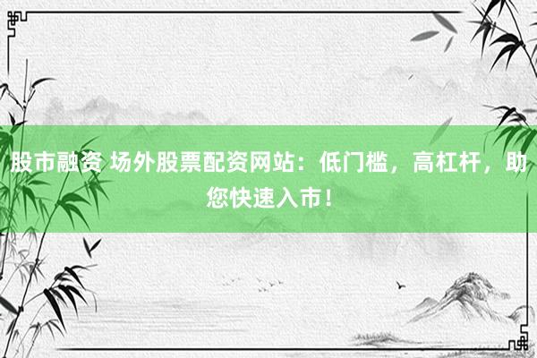 股市融资 场外股票配资网站:低门槛,高杠杆,助您快速入市!