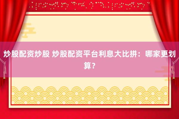 炒股配资炒股 炒股配资平台利息大比拼：哪家更划算？
