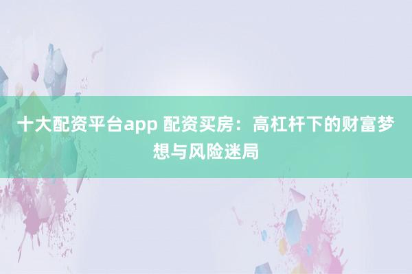 十大配资平台app 配资买房：高杠杆下的财富梦想与风险迷局