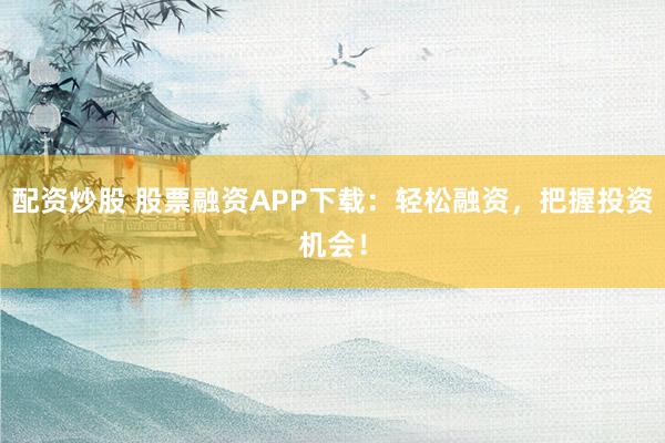 配资炒股 股票融资APP下载：轻松融资，把握投资机会！
