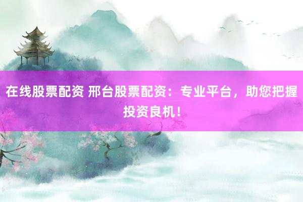 在线股票配资 邢台股票配资：专业平台，助您把握投资良机！