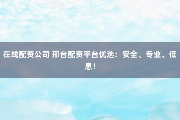 在线配资公司 邢台配资平台优选:安全、专业、低息!