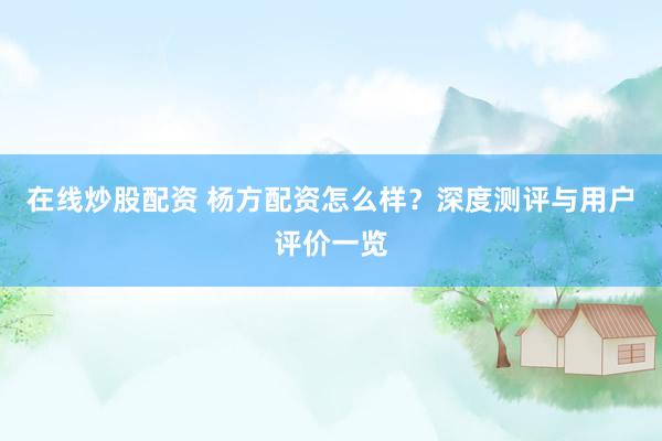 在线炒股配资 杨方配资怎么样？深度测评与用户评价一览