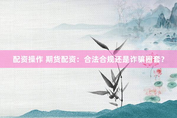 配资操作 期货配资：合法合规还是诈骗圈套？