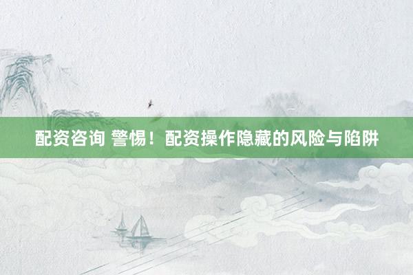 配资咨询 警惕!配资操作隐藏的风险与陷阱