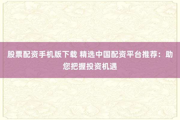 股票配资手机版下载 精选中国配资平台推荐：助您把握投资机遇
