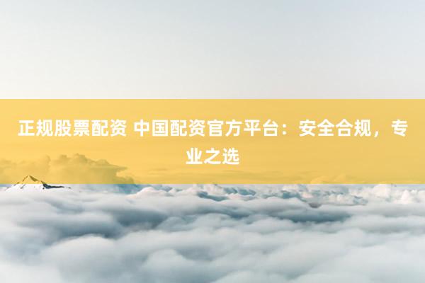 正规股票配资 中国配资官方平台：安全合规，专业之选