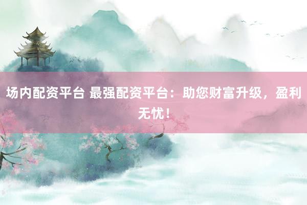 场内配资平台 最强配资平台:助您财富升级,盈利无忧!