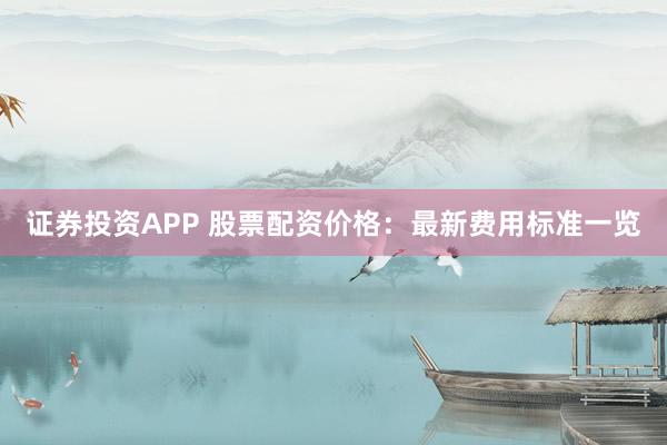 证券投资APP 股票配资价格：最新费用标准一览