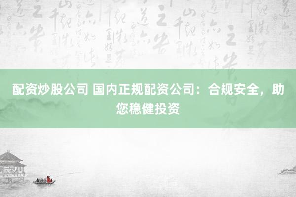 配资炒股公司 国内正规配资公司：合规安全，助您稳健投资