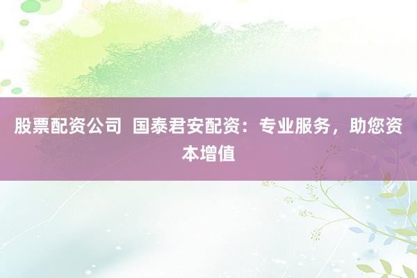 股票配资公司  国泰君安配资：专业服务，助您资本增值