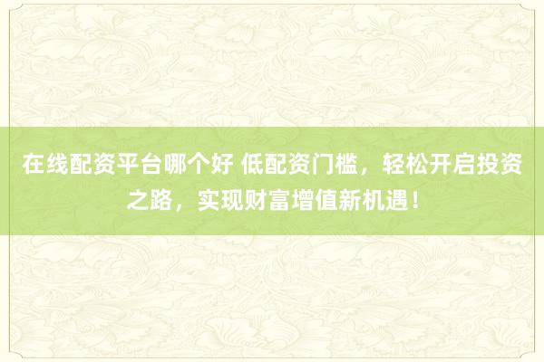 在线配资平台哪个好 低配资门槛，轻松开启投资之路，实现财富增值新机遇！