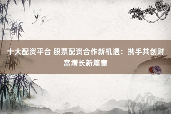 十大配资平台 股票配资合作新机遇：携手共创财富增长新篇章